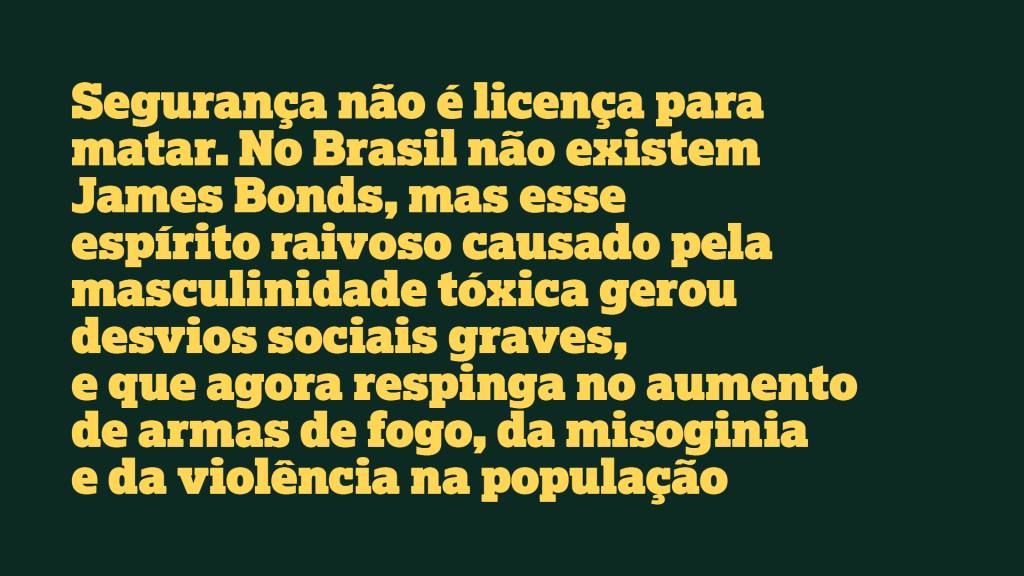 Segurança não é licença para matar. No Brasil não existem James Bonds, mas esse espírito raivoso causado pela masculinidade tóxica gerou desvios sociais graves, e que agora respinga no aumento de armas de fogo, da misoginia e da violência na população