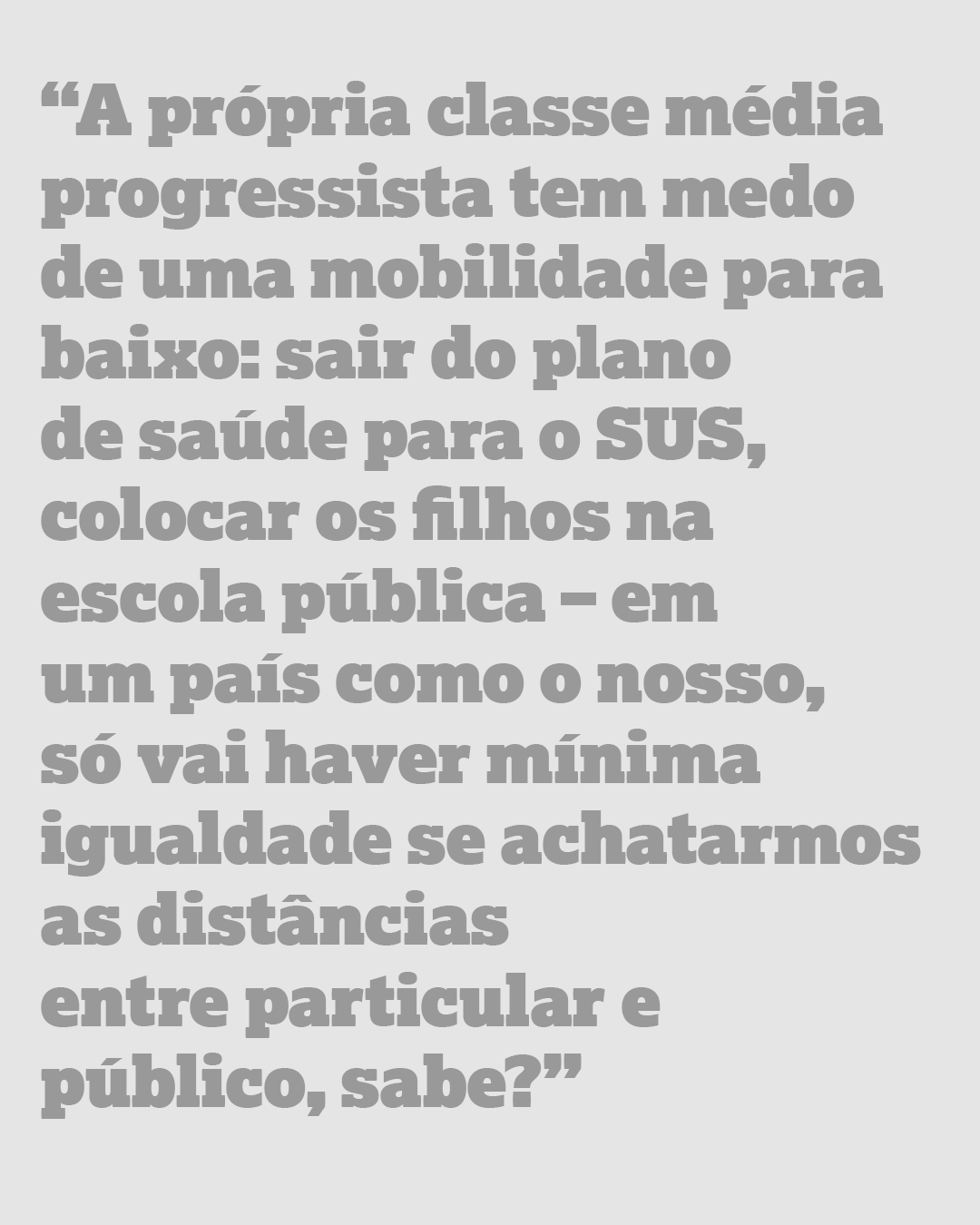 “A própria classe média progressista tem medo de uma mobilidade para baixo: sair do plano de saúde para o SUS, colocar os filhos na escola pública – em um país como o nosso, só vai haver mínima igualdade se achatarmos as distâncias entre particular e público, sabe?”