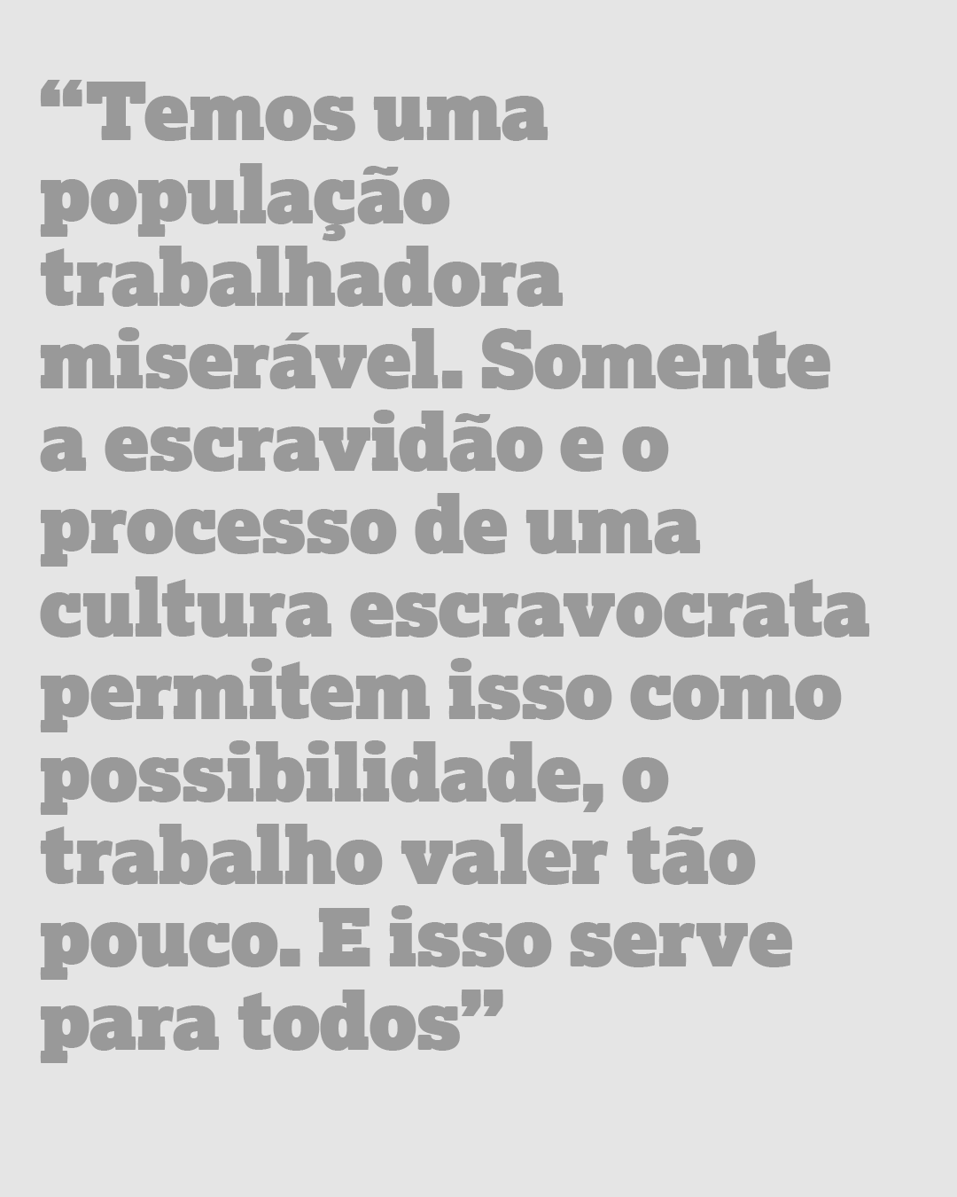 Temos uma população trabalhadora miserável. Somente a escravidão e o processo de uma cultura escravocrata permitem isso como possibilidade, o trabalho valer tão pouco. E isso serve para todos